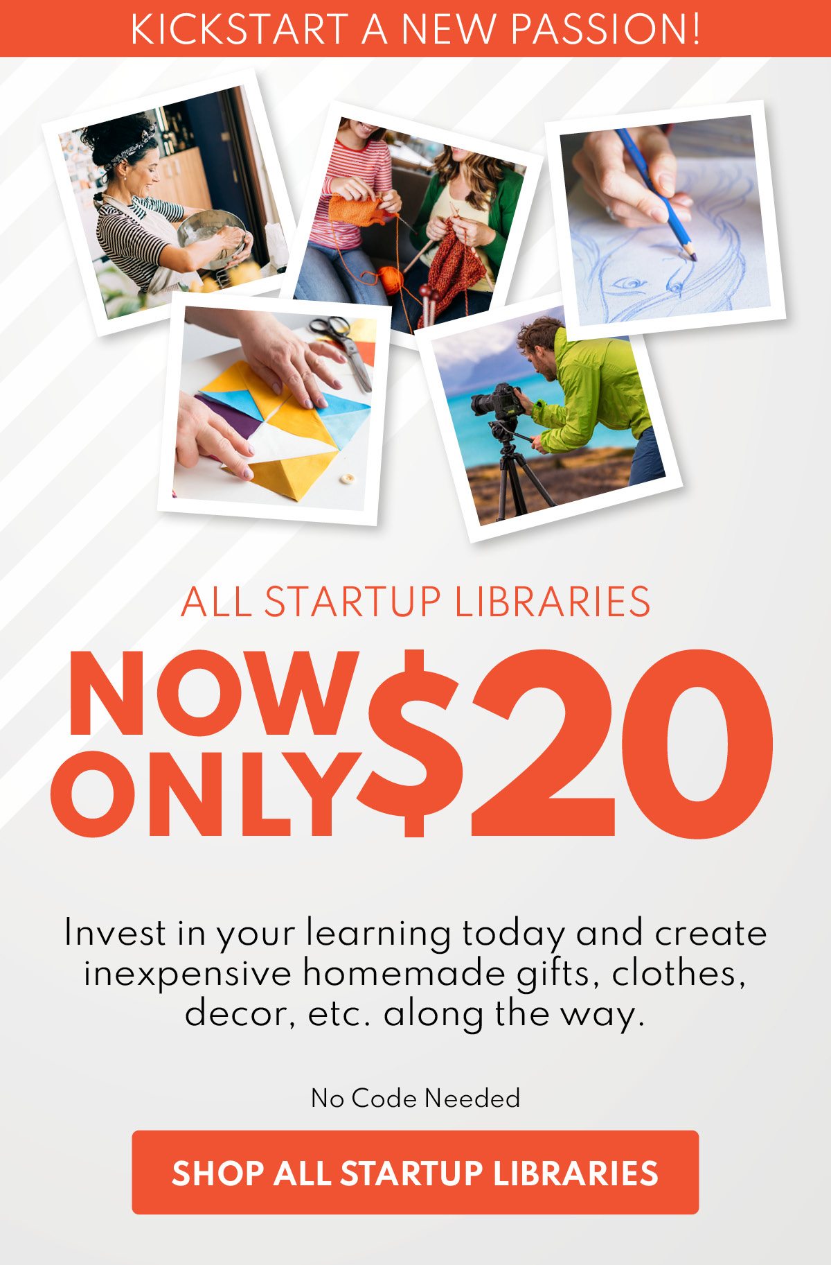 Kickstart a new passion! All Startup Libraries Now Only $20 Invest in your learning today and create inexpensive homemade gifts, clothes, decor, etc. along the way. No Code Needed