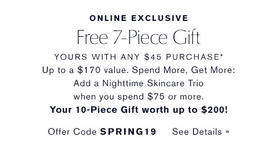 ONLINE EXCLUSIVE | Free 7-Piece Gift, yours with any $45 purcahase* Up to a $170 value. Spend More, Get More: Add a Nighttime Skincare Trio when you spend $75 or more. Your 10-Piece Gift worth up to $200! Offer Code SPRING19 See Details