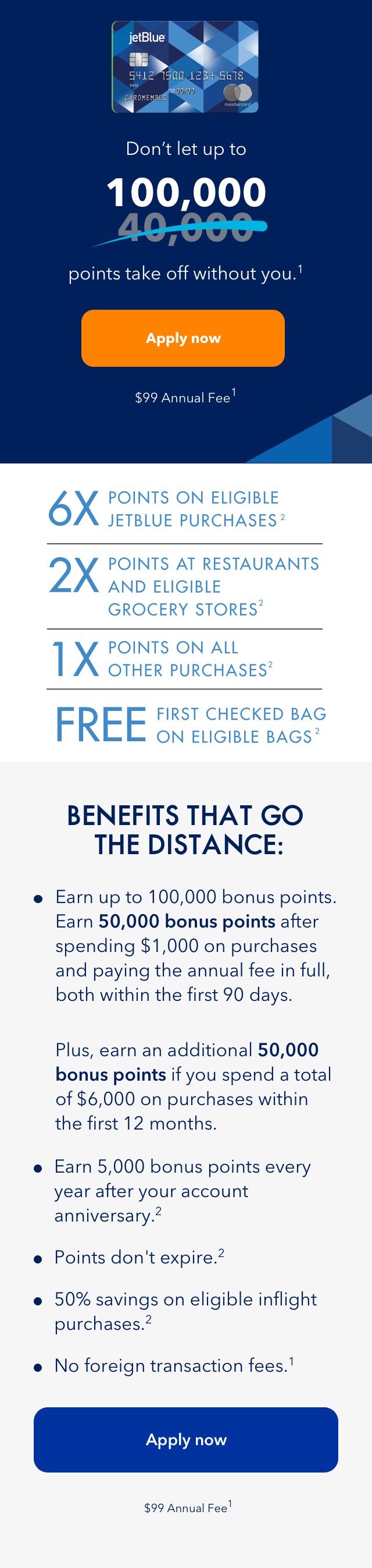 Don't let up to 100,000 points take off without you. (1) | Apply Now | $99 Annual Fee (1) | 6x points on eligible JetBlue purchases (2) | 2x points at restaurants and eligible grocery stores (2) | 1x points on all other purchases | First checked bag on eligible bags (2)