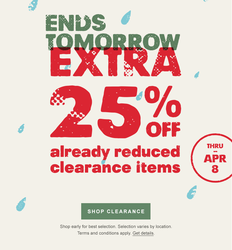 Ends tomorrow. Extra 25 percent off already reduced clearance items through April 8. Shop Clearance. Shop early for best selection. Selection varies by location. Terms and conditions apply. Get details.