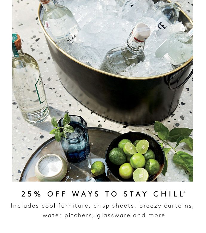 25% OFF WAYS TO STAY CHILL Includes cool furniture, crisp sheets, breezy curtains, water pitchers, glassware and more