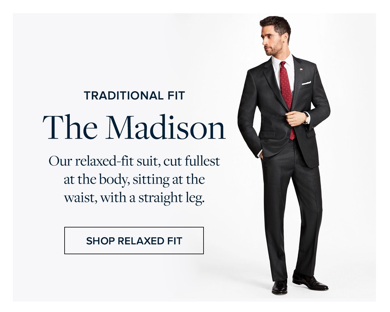 Traditional Fit The Madison Our relaxed-fit suit, cut fullest at the body, sitting at the waist, with a straight leg. Shop Relaxed Fit