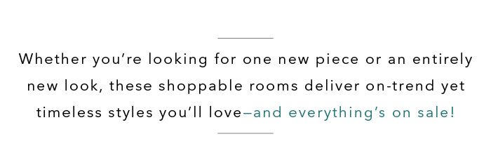 Whether you’re looking for one new piece or an entire new look, these shoppable rooms deliver on-trend, timeless styles you’ll love—and it’s all on sale! Shop room inspirations >