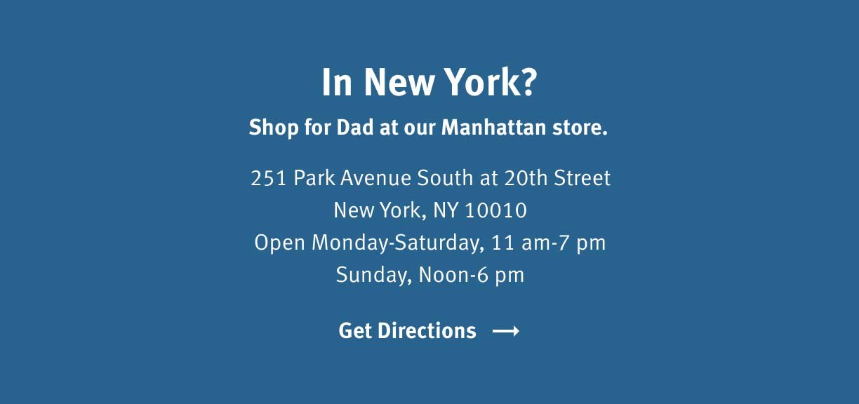 In New York? Shop for Dad at our Manhattan store. 251 Park Avenue South at 20th Street, New York, NY 10010 Open Monday - Saturday, 11am - 7pm Sunday, Noon - 6pm Get Directions