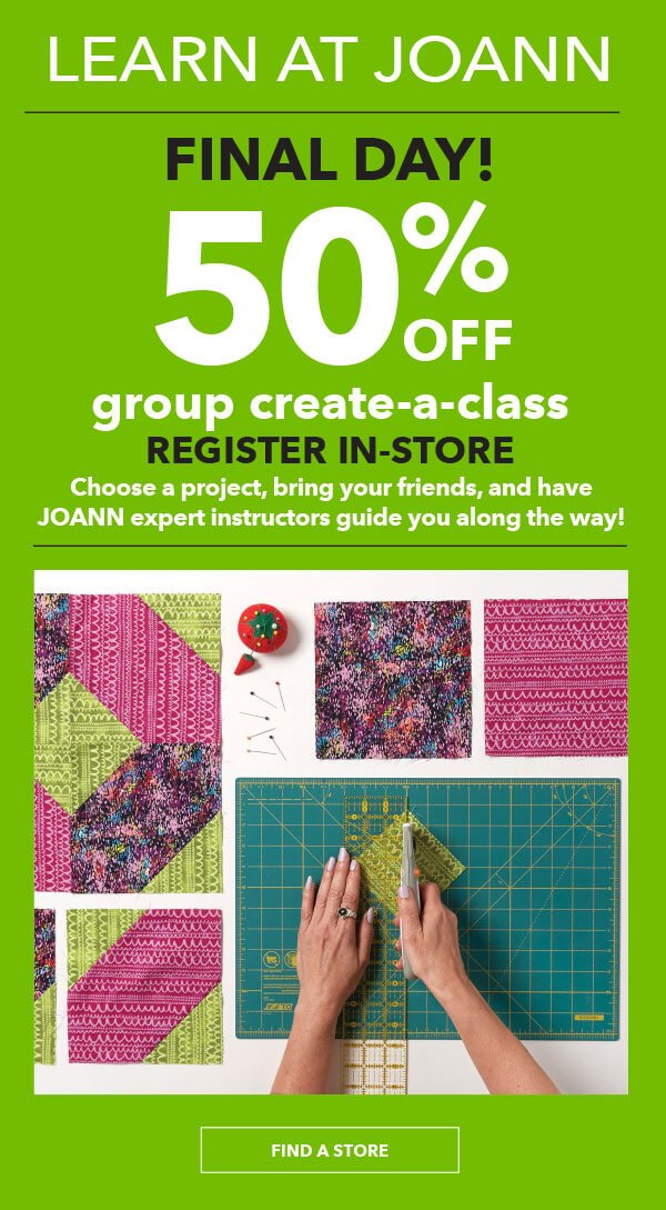 FINAL DAY! Learn at JOANN. 50% off Group Create-A-Class. Register in-store. Choose a project, bring your friends, and have JOANN expert instructors guide you along the way! FIND A STORE.