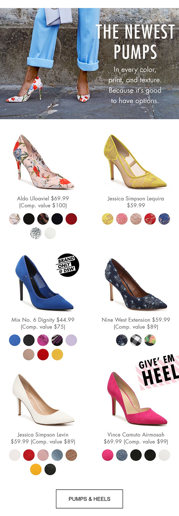 THE NEWEST PUMPS | In every color, print, and texture. Because it's good to have options. | Aldo Uloaviel $69.99 (Comp. value $100) | Jessica Simpson Lequira $59.99 | Mix No. 6 Dignity $44.99 (Comp. value $75) | Nine West Extension $59.99 (Comp. value $89) | Jessica Simpson Levin $59.99 (Comp. value $89) | Vince Camuto Airmosah $69.99 (Comp. value $99) | PUMPS & HEELS