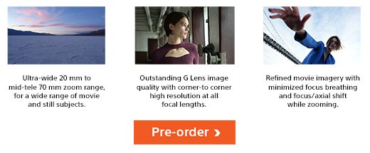 Ultra-wide 20 mm to mid-tele 70 mm zoom range, for a wide range of movie and still subjects. | Outstanding G lens image quality with corner-to-corner high resolution at all focal lengths | Refined movie imagery with minimized focus breathing and focus/axial shift while zooming. | Pre-order now