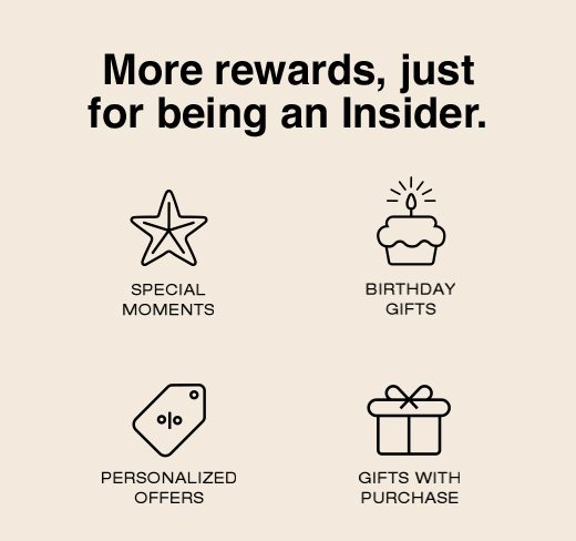 More rewards, just for being an Insider. Special Moments. Birthday Gifts. Personalized Offers. Gifts With Purchase. 