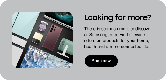 Looking for more? There is so much more to discover at Samsung.com. Find sitewide offers on products for your home, health and a more connected life. Shop now