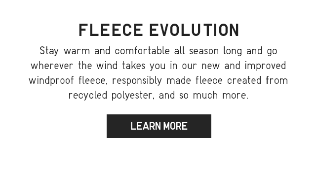 SUB - FLEECE EVOLUTION. STAY WARM AND COMFORTABLE ALL SEASON LONG AND GO WHEREVER THE WIND TAKES YOU IN OUR NEW AND IMPROVED WINDPROOF FLEECE, RESPONSIBLY MADE FLEECE CREATED FROM RECYCLED POLYESTER, AND SO MUCH MORE. LEARN MORE.