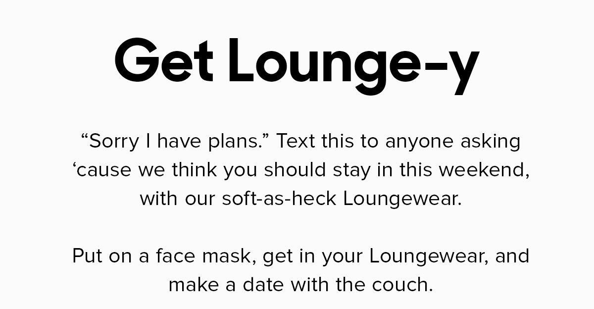 Sorry I have plans. Text this to anyone asking ‘cause we think you should stay in this weekend, with our soft-as-heck Loungewear. Put on a face mask, get in your Loungewear, and make a date with the couch. 