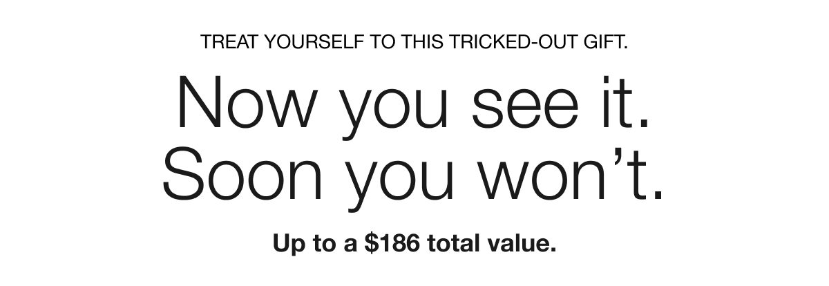 TREAT YOURSELF TO THIS TRICKED-OUT GIFT. Now you see it. Soon you won’t. Up to a $186 total value.