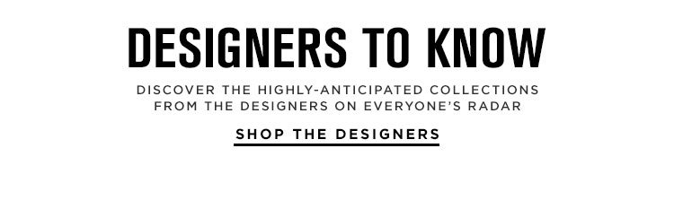 DESIGNERS TO KNOW. DISCOVER THE HIGHLY-ANTICIPATED COLLECTIONS FROM THE DESIGNERS ON EVERYONE’S RADAR. SHOP THE DESIGNERS.