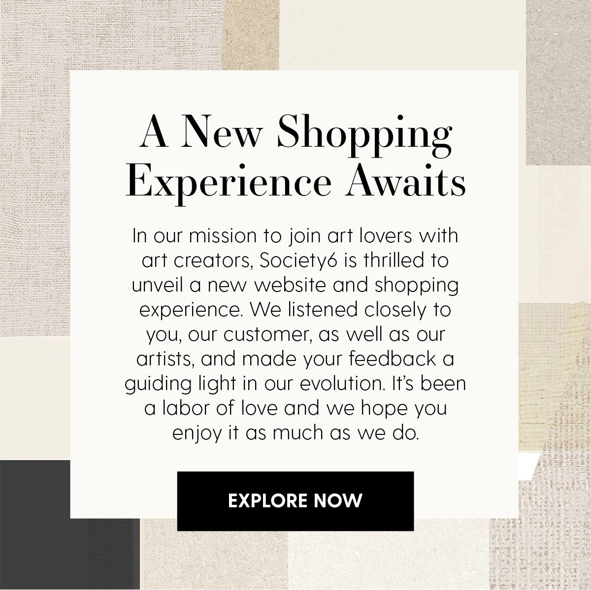 A New Shopping Experience Awaits | In our mission to join art lovers with art creators, Society6 is thrilled to unveil a new website and shopping experience. We listened closely to you, our customer, as well as our artists, and made your feedback a guiding light in our evolution. It's been a labor of love and we hope you enjoy it as much as we do. | Explore Now