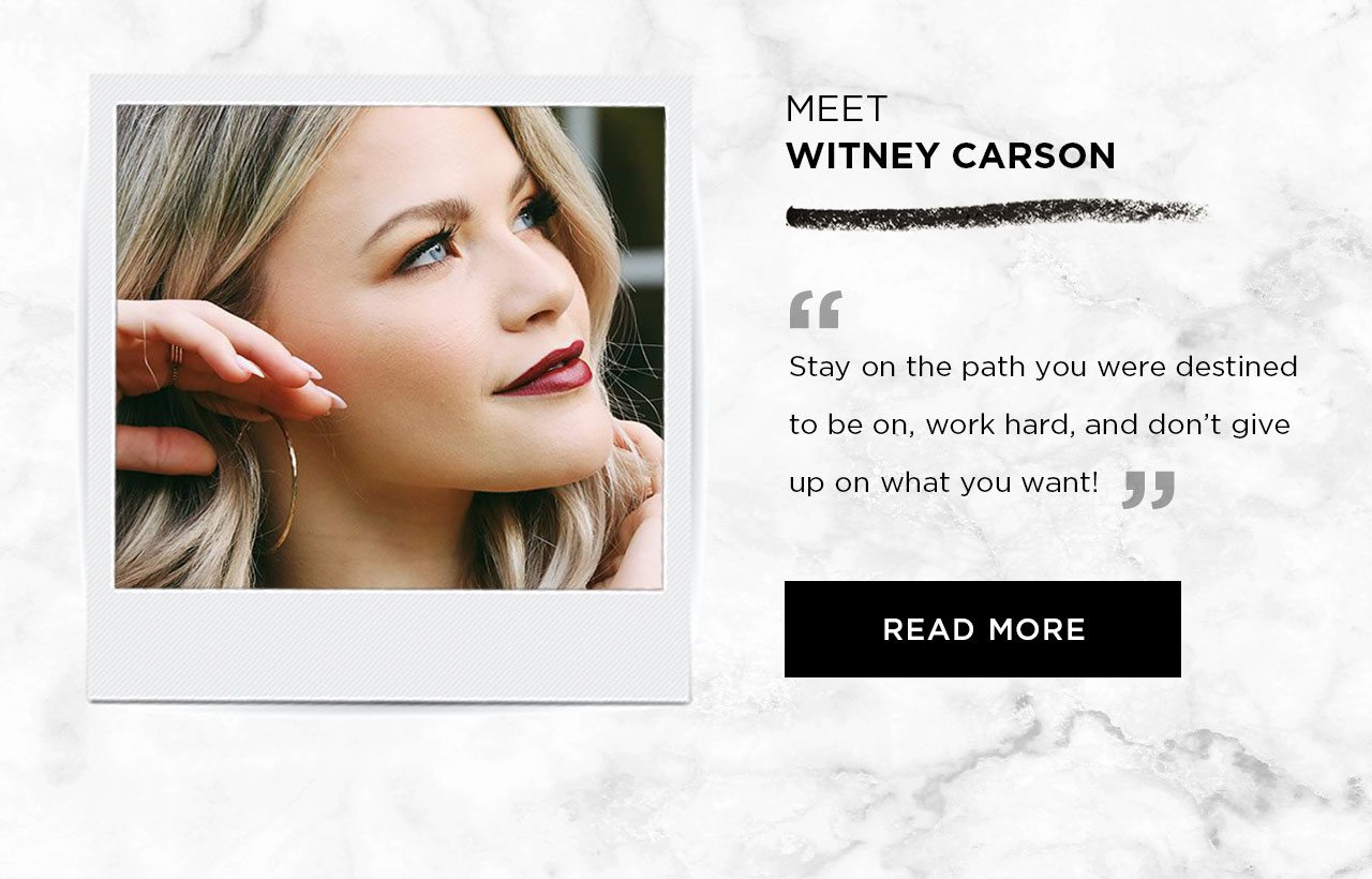 MEET WITNEY CARSON - “ Stay on the path you were destined to be on, work hard, and don’t give up on what you want! ” - READ MORE