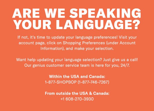 Are we speaking your language? If not, it’s time to update your language preferences! Visit your account page, click on Shopping Preferences (under Account Information), and make your selection. Want help updating your language selection? Just give us a call! Our genius customer service team is here for you, 24/7. Within the USA and Canada: 1-877-SHOPBOP (1-877-746-7267) From outside the USA & Canada: +1 608-270-3930 