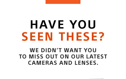 HAVE YOU SEEN THESE? | WE DIDN'T WANT YOU TO MISS OUT ON OUR LATEST CAMERAS AND LENSES.