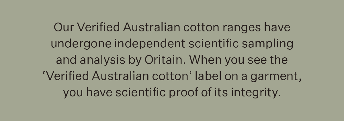 Our Verified Australian cotton ranges have undergone independent scientific sampling and analysis by Oritain. When you see the ‘Verified Australian cotton’ label on a garment, you have scientific proof of its integrity.