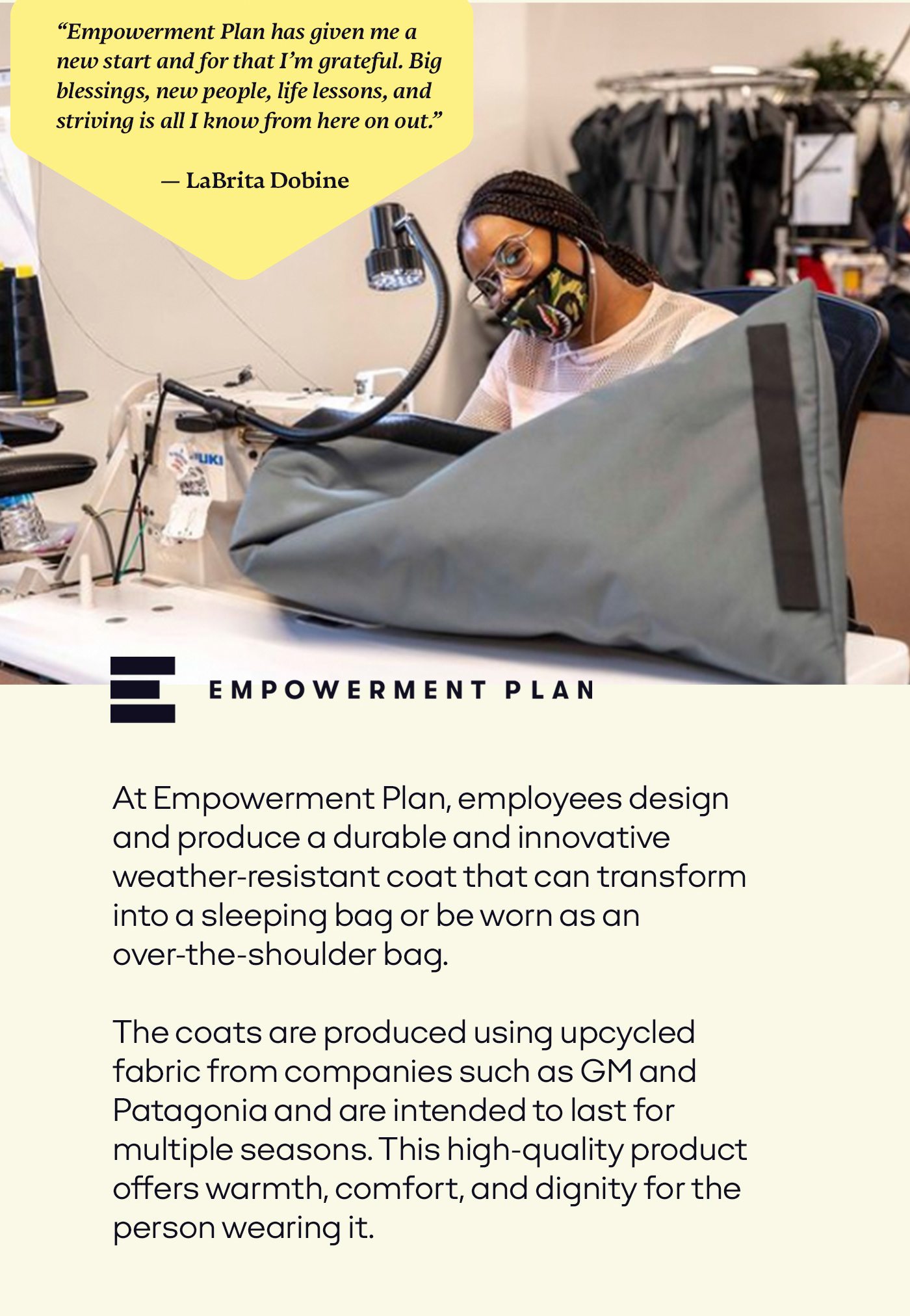 Empowerment Plan has given me a new start and for that I'm grateful. Big blessings, new people, life lessons, and striving is all I know from here on out. At Empowerment Plan, employees design and produce a durable and innovative weather-resistant EMPWR coat that can transform into a sleeping bag or be worn as an over-the-shoulder bag. The coats are produced using upcycled fabric from companies such as GM and Patagonia and are intended to last for multiple seasons. Offering a high-quality product, not only offers warmth and comfort, but also dignity for the person wearing it.