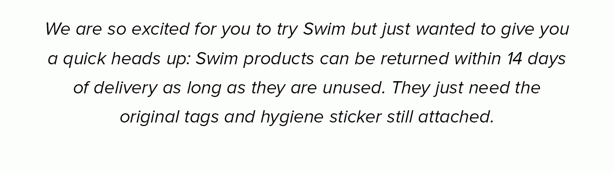 We are so excited for you to try Swim but just wanted to give you a quick heads up: Swim products can be returned within 14 days of delivery as long as they are unused. They just need the original tags and hygiene sticker still attached.