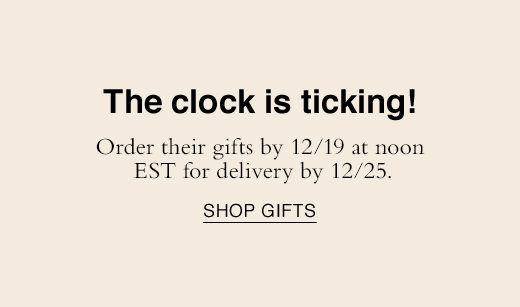 The clock is ticking! Order their gifts by 12/19 at noon EST for delivery by 12/25. SHOP GIFTS