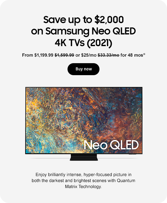 Save up to $2,000 on Samsung Neo QLED 4K TVs (2021) From $1,199.99 $1,599.99 or $25/mo $33.33/mo for 48 mos⊕ Buy now Enjoy brilliantly intense, hyper-focused picture in both the darkest and brightest scenes with Quantum Matrix Technology.