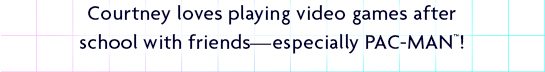 Courtney loves playing video game after school with friends—especially PAC-MAN™!