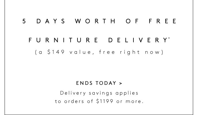 ENDS TODAY: THE DELIVERY EVENT 5 DAYS WORTH OF FREE FURNITURE DELIVERY* (a $149 value, free right now) ENDS TODAY Delivery savings applies to orders of $1199 or more.