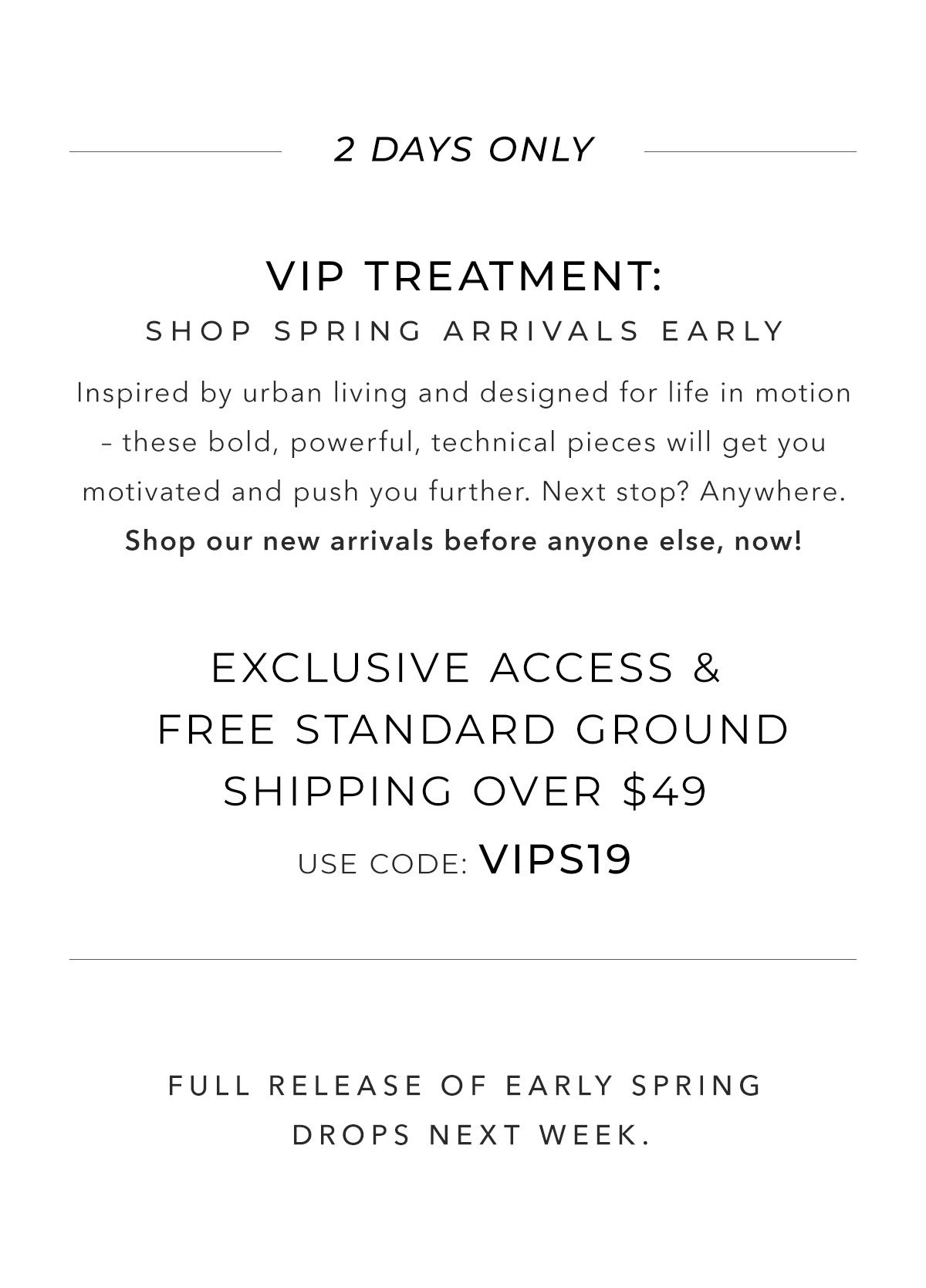 2 Days Only - VIP Treatment - Shop Spring Arrivals Early - Inspired by urban living and designed for life in motion – these bold, powerful, technical pieces will get you motivated and push you further. Next stop? Anywhere. Shop our new arrivals before anyone else, now. Exclusive access & free standard ground shipping over $49, use code: VIPS19. 