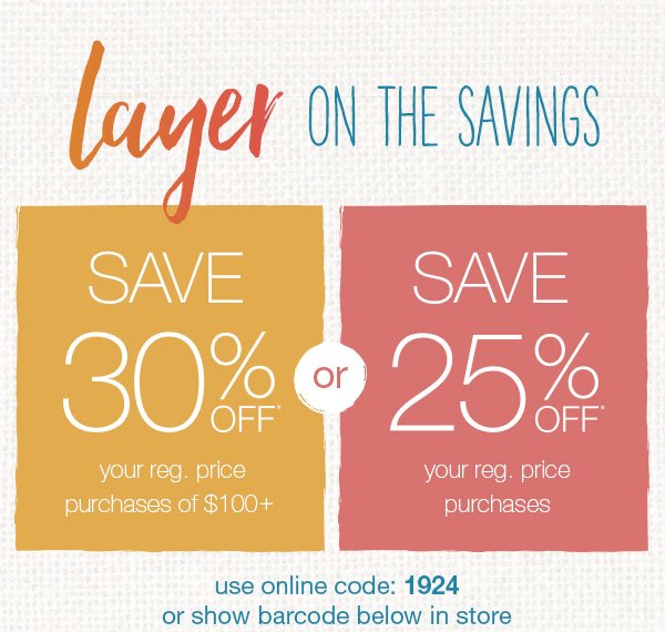 Layer on the savings. Save 30% off* your reg. price purchases of $100+ or save 25% off* your reg. price purchases. Use online code: 1924 or show barcode below in store.