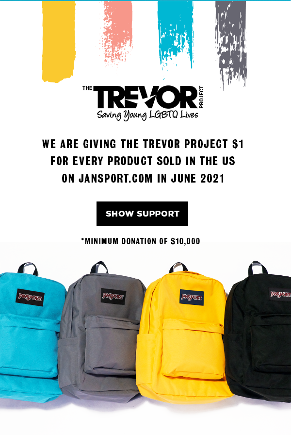 THE TREVOR PROJECT Saving Young LGBTQ Lives WE ARE GIVING THE TREVOR PROJECT $1 FOR EVERY PRODUCT SOLD IN THE US ON JANSPORT.COM IN JUNE 2021 SHOW SUPORT *MINIMUM DONATION OF $10,000