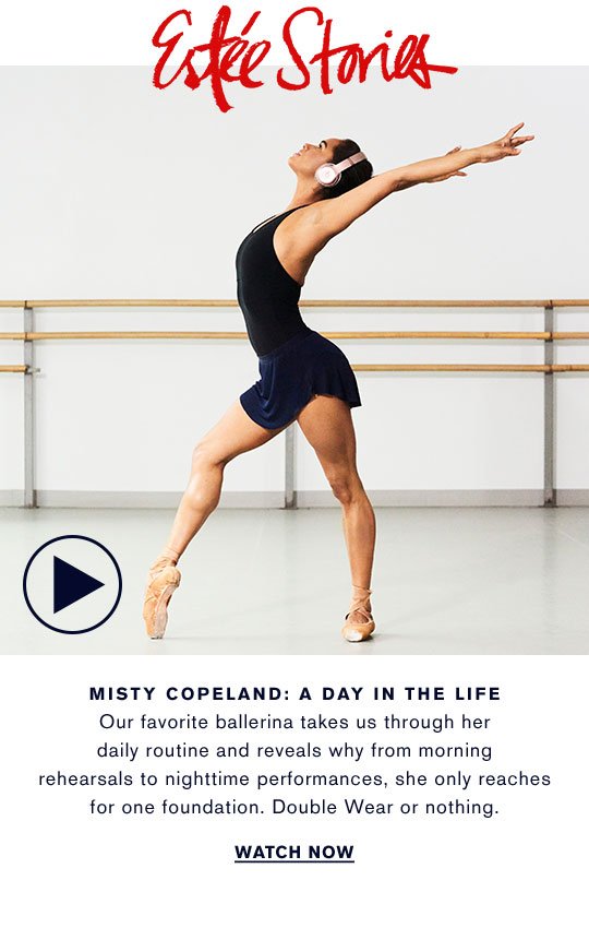 MISTY COPELAND: A DAY IN THE LIFE Our favorite ballerina takes us through her daily routine and reveals why from morning rehearsals to nighttime performances, she only reaches for one foundation. Double Wear or nothing. 