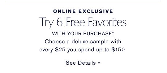 ONLINE EXCLUSIVE Try 6 Free Favorites WITH YOUR PURCHASE* Choose a deluxe sample with every $25 you spend up to $150. SEE DETAILS »