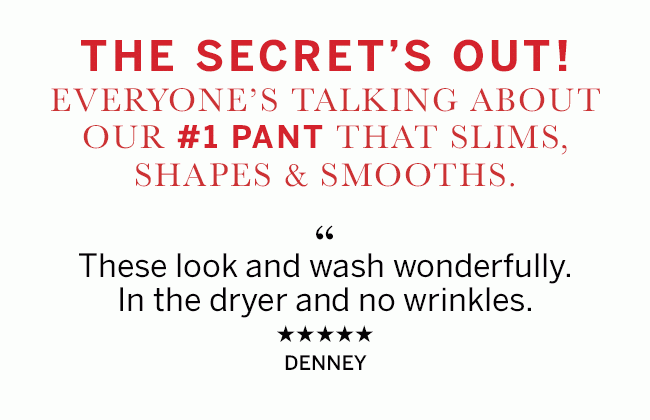 THE SECRET'S OUT! EVERYONE'S TALKING ABOUT OUR #1 PANT THAT SLIMS, SHAPES & SMOOTHES.