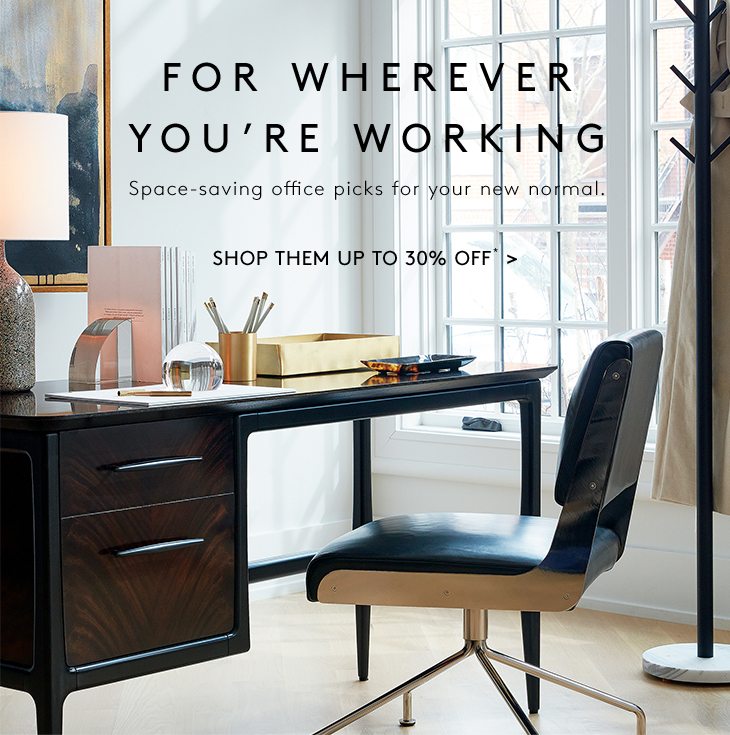 FOR WHEREVER YOU’RE WORKING Space-saving office picks for your new normal. SHOP THEM UP TO 30% OFF*
