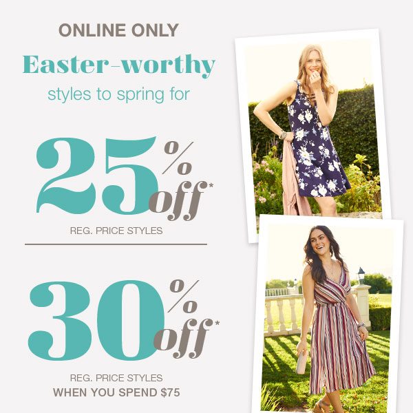 Online only. Easter-worthy styles to spring for • 25% off* reg. price styles • 30% off* reg. price styles when you spend $75