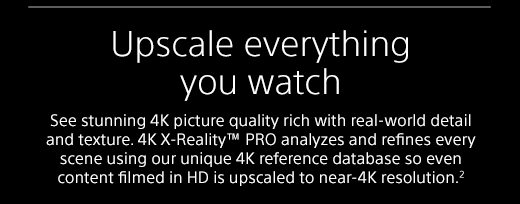 Upscale everything you watch | See stunning 4K picture quality rich with real-world detail and texture. 4K X-Reality™ PRO analyzes and refines every scene using our unique 4K reference database so even content filmed in HD is upscaled to near-4K resolution.²