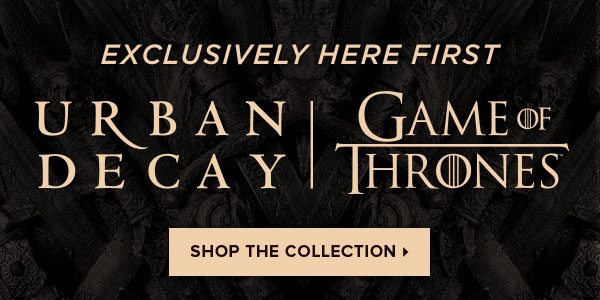 EXCLUSIVELY HERE FIRST - URBAN DECAY - GAME OF THRONES - SHOP THE COLLECTION >