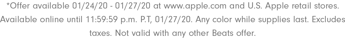 *Offer available 01/24/20 - 01/27/20 at www.apple.com and U.S. Apple retail stores. Available online until 11:59:59 p.m. P.T, 01/27/20. Any color while supplies last. Excludes taxes. Not valid with any other Beats offer.