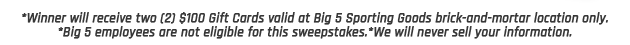 *Winner will receive two (2) $100 Gift Cards valid at Big 5 Sporting Goods brick-and-mortar location only. *Big 5 employees are not eligible for this sweepstakes.*We will never sell your information