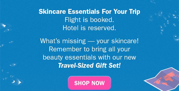  Skincare Essentials For Your Trip. Flight is booked. Hotel is reserved. What’s missing — your skincare! Remember to bring all your beauty essentials with our new Travel-Sized Gift Set! Shop Now,