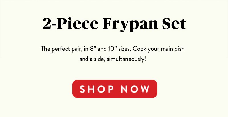 2-Piece Frypan Set The perfect pair, in 8'' and 10'' sizes. Cook your main dish and a side, simultaneously! SHOP NOW