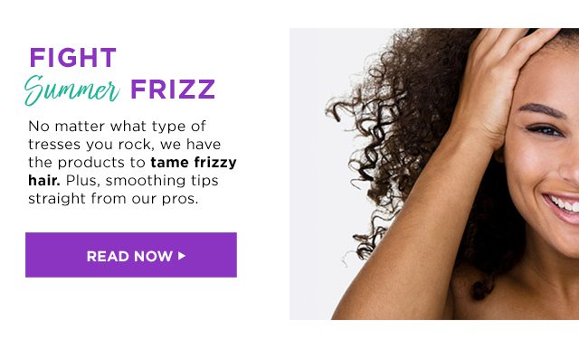 FIGHT Summer FRIZZ - No matter what type of tresses you rock, we have the products to tame frizzy hair. Plus, smoothing tips straight from our pros. - READ NOW >