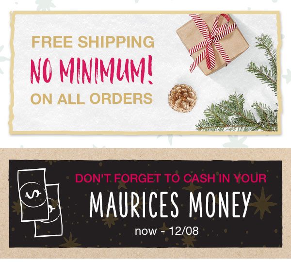 Free shipping no minimum! On all orders. Don't forget to cash in your maurices money. Now – 12/08.