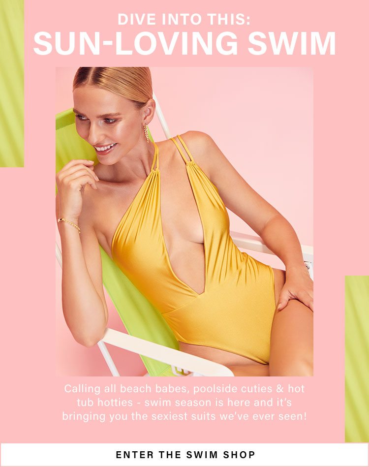 Dive Into This: Sun-Loving Swim. Calling all beach babes, poolside cuties & hot tub hotties - swim season is here and it’s bringing you the sexiest suits we’ve ever seen! Enter the Swim Shop