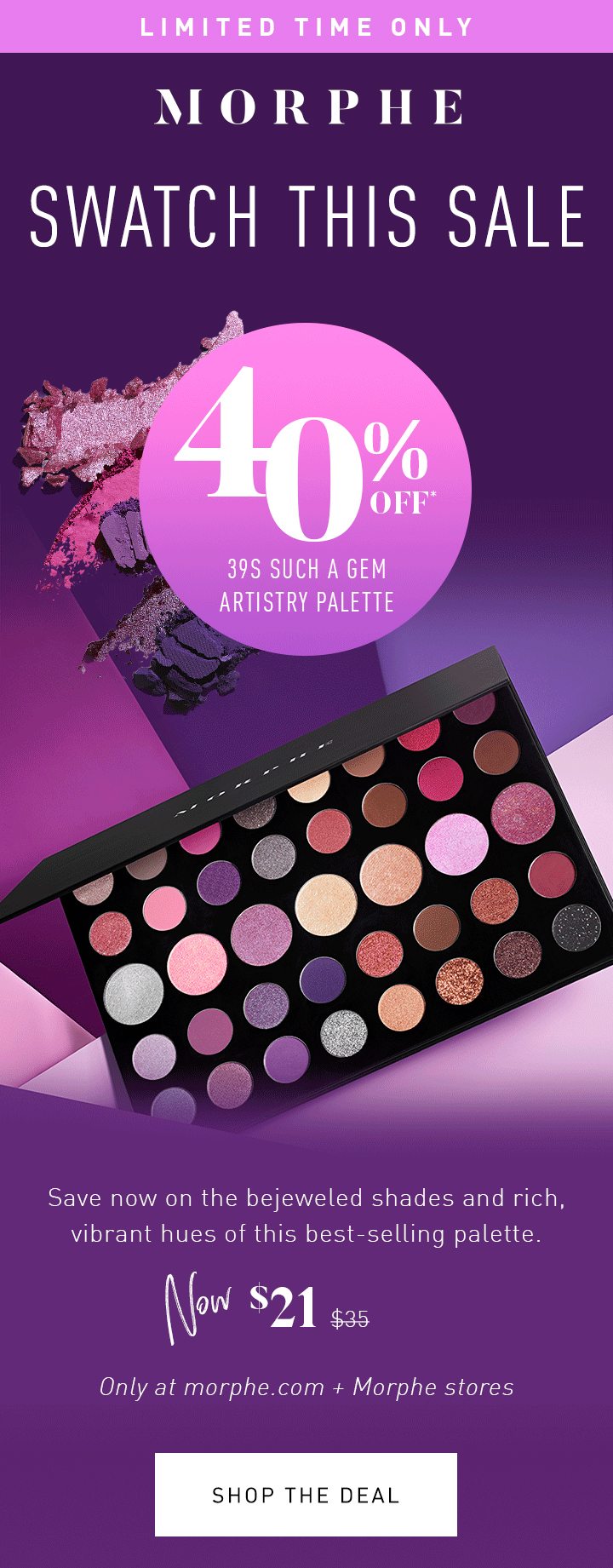 MORPHE LIMITED TIME ONLY SWATCH THIS SALE 40% OFF* 39S SUCH A GEM ARTISTRY PALETTE Save now on the bejeweled shades and rich, vibrant hues of this best-selling palette. NOW $21 $35 Only at morphe.com + Morphe stores SHOP THE DEAL 