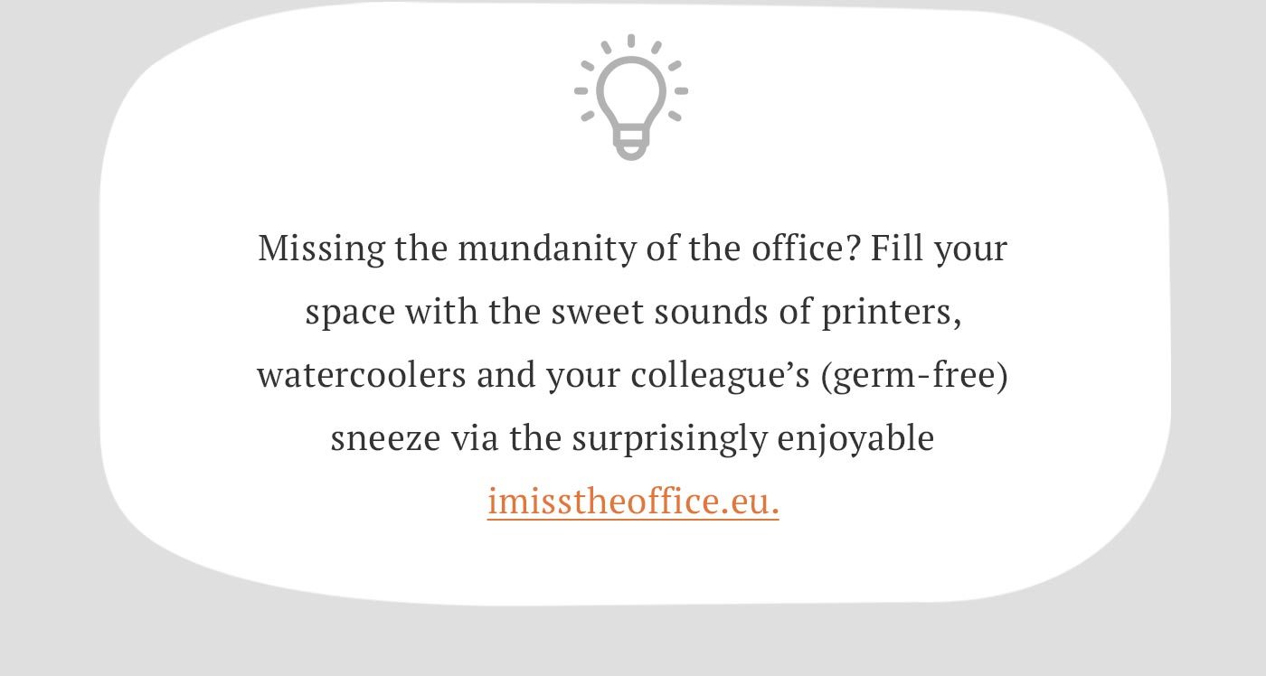 Missing the mundanity of the office? Fill your space with the sweet sounds of printers, watercoolers and your colleague’s (germ-free) sneeze via the surprisingly enjoyable imisstheoffice.eu.