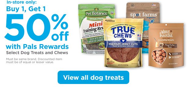 In-store only: Buy 1, Get 1 50% off with Pals Rewards. Select Dog Treats and Chews. Must be same brand. Discounted item must be of equal or lesser value. View all dog treats.