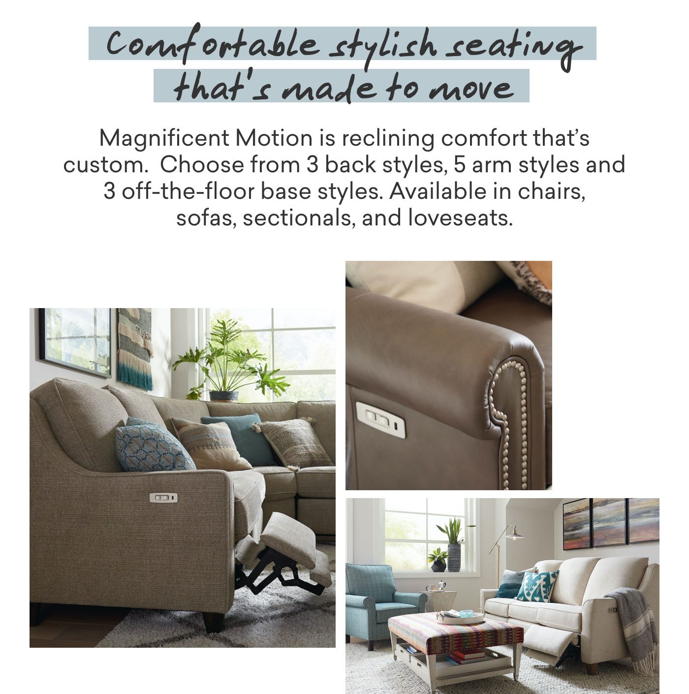 Comfortable stylish seating that's made to move. Magnificent Motion is reclining comfort that's custom. Choose from 3 back styles, 5 arm styles and 3 off-the-floor base styles. Available in chairs, sofas, sectionals and loveseats.