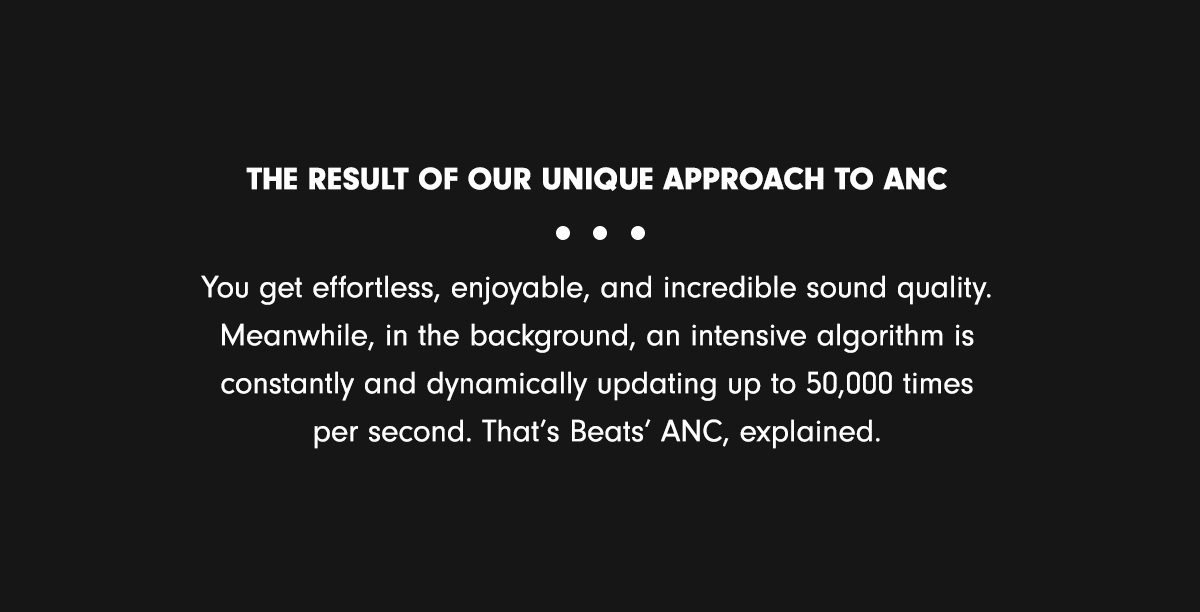 The result of our unique approach to ANC & You get effortless, enjoyable, and incredible sound quality. Meanwhile, in the background, an intensive algorithm is constantly and dynamically updating up to 50,000 times per second. That’s Beats’ ANC, explained.